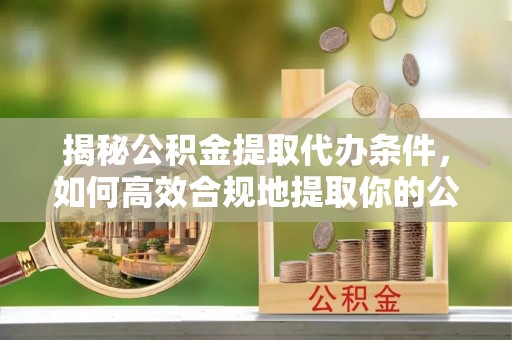 赫章揭秘公积金提取代办条件，如何高效合规地提取你的公积金