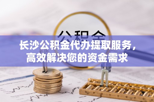 赫章长沙公积金代办提取服务，高效解决您的资金需求