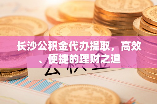赫章长沙公积金代办提取，高效、便捷的理财之道
