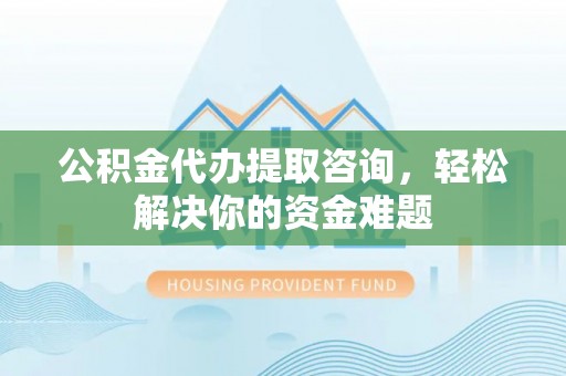 赫章公积金代办提取咨询，轻松解决你的资金难题