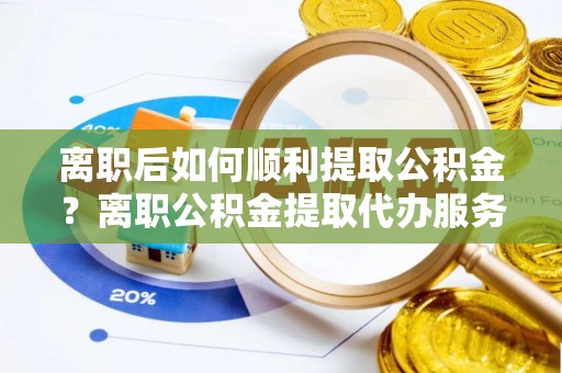 赫章离职后如何顺利提取公积金？离职公积金提取代办服务帮你搞定！