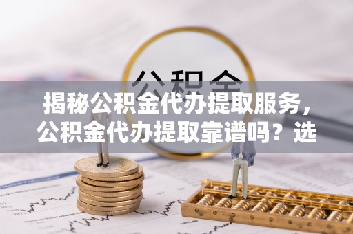 赫章揭秘公积金代办提取服务，公积金代办提取靠谱吗？选择需谨慎