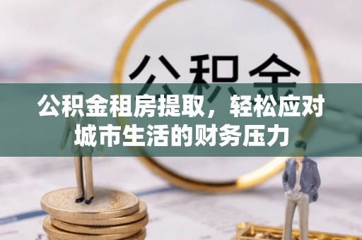 赫章公积金租房提取，轻松应对城市生活的财务压力
