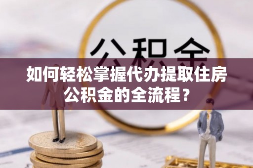 赫章如何轻松掌握代办提取住房公积金的全流程？
