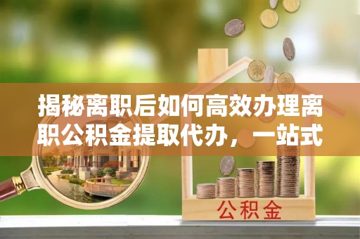 赫章揭秘离职后如何高效办理离职公积金提取代办，一站式服务全解析