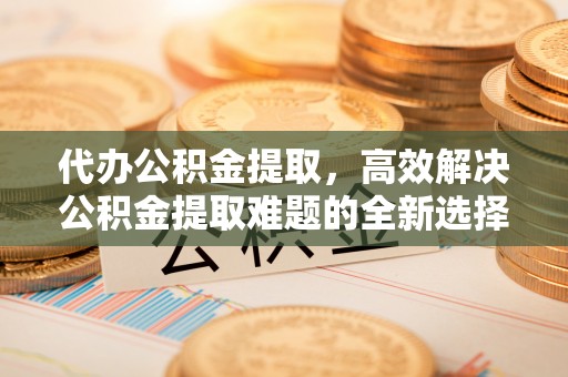 赫章代办公积金提取，高效解决公积金提取难题的全新选择