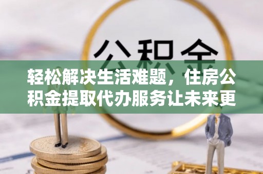 赫章轻松解决生活难题，住房公积金提取代办服务让未来更安心