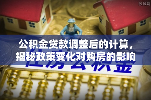 赫章公积金贷款调整后的计算，揭秘政策变化对购房的影响