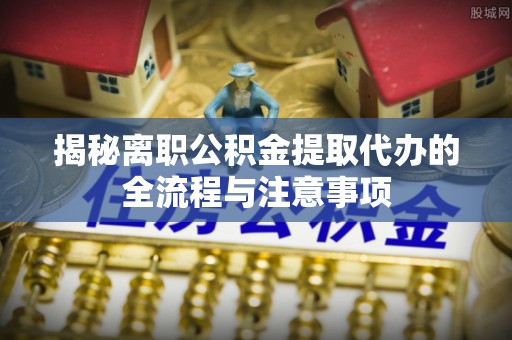 赫章揭秘离职公积金提取代办的全流程与注意事项