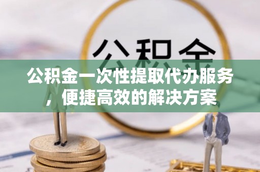 赫章公积金一次性提取代办服务，便捷高效的解决方案