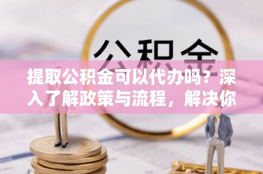 赫章提取公积金可以代办吗？深入了解政策与流程，解决你的疑问