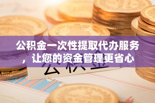 赫章公积金一次性提取代办服务，让您的资金管理更省心