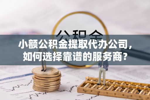 赫章小额公积金提取代办公司，如何选择靠谱的服务商？
