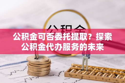 赫章公积金可否委托提取？探索公积金代办服务的未来