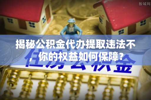 赫章揭秘公积金代办提取违法不，你的权益如何保障？